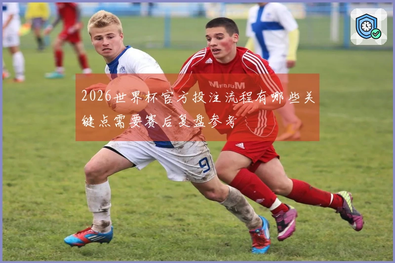 2026世界杯官方投注流程有哪些关键点需要赛后复盘参考
