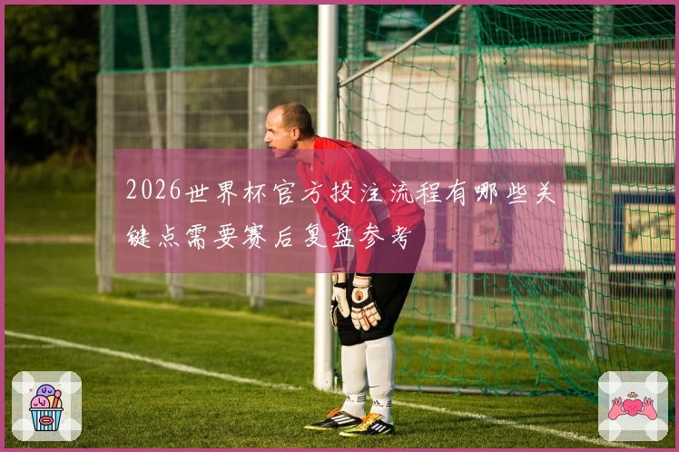 2026世界杯官方投注流程有哪些关键点需要赛后复盘参考
